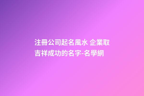 注冊公司起名風水 企業取吉祥成功的名字-名學網-第1張-公司起名-玄機派